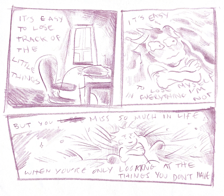 first panel is a shot behind the author's persona sitting in a swivel chair. they are laying their head on desk while facing away, staring out a window that lights the room a little. text at the top left of the panel says: it's easy to lose track of the little things.
                second panel is a close-up shot of the author's persona, arms crossed on their chest, and a distorted look is given to them as though they were underwater. the text reads at the top of the panel: it's easy. the text reads at the bottom fo the panel: to lose myself in everything i'm not.
                third panel is a shot of the author's persona in the same swivel chair, but the area around them is a grassy field and their hair is in the grass. it looks like they're laying down while still in the same chair. the text reads at the top: but you miss so much in life. the text reads at the bottom: when you're only looking at what you don't have